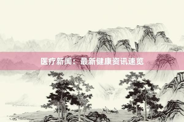 医疗新闻：最新健康资讯速览